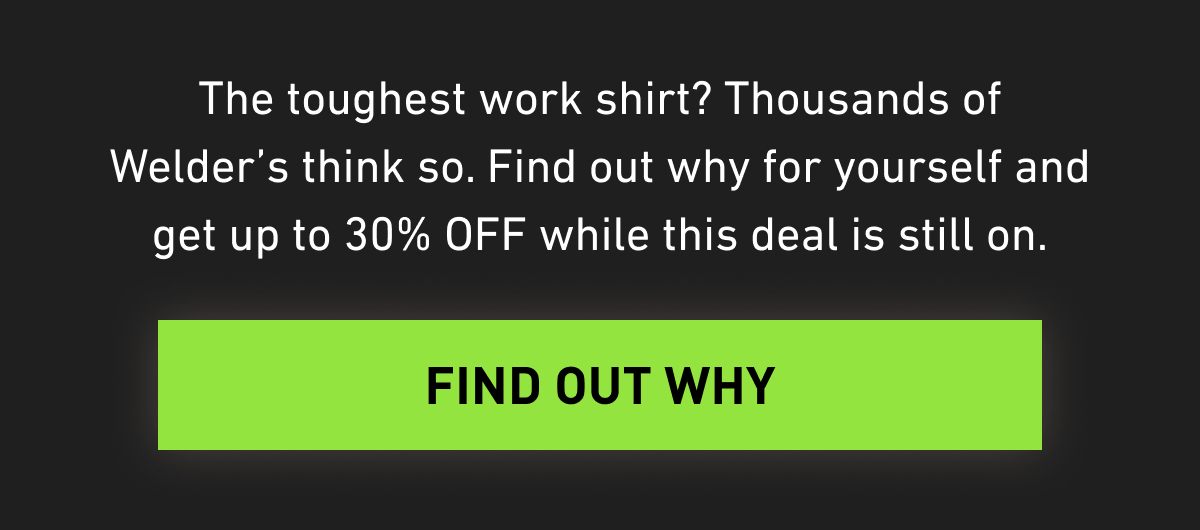 The toughest work shirt? Thousands of Welder's think so. Find out why for yourself and get up to 30% OFF while this deal is still on.