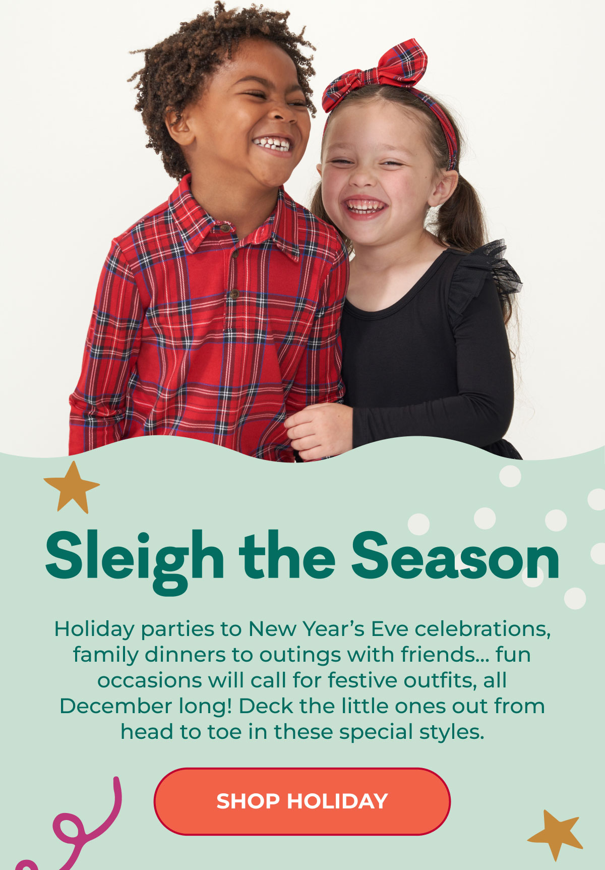 Sleigh the Season | Holiday parties to New Year's Eve celebrations, family dinners to outings with friends... fun occasions will call for festive outfits, all December long! Deck the little ones out from head to tone in these special styles. | SHOP HOLIDAY