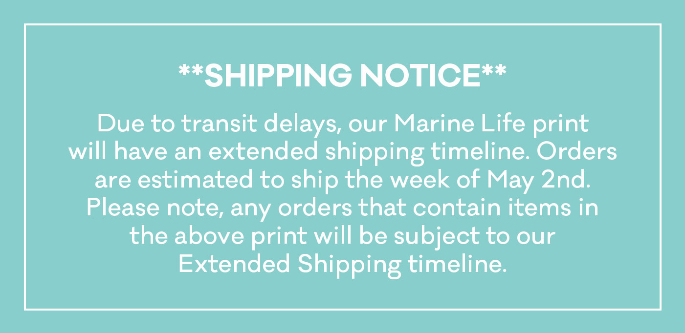 Shipping Notice: Due to transit delays, our Marine Life print will have an extended shipping timeline. Orders are estimated to ship the week of May 2nd. Please note, any orders that contain items in the above print will be subject to our Extended Shipping timeline.