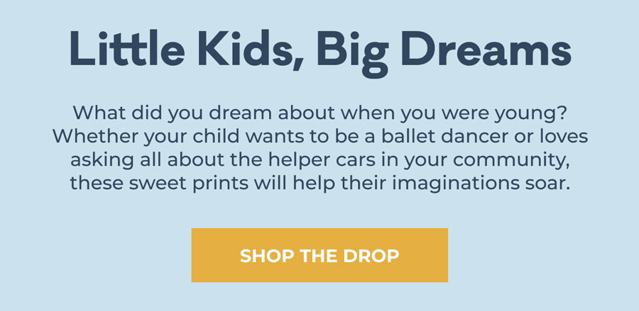Little Kids, Big Dreams | What did you dream about when you were young? Whether your child wants to be a ballet dancer or loves asking all about the helper cars in your community, these sweet prints will help their imaginations soar. | SHOP THE DROP