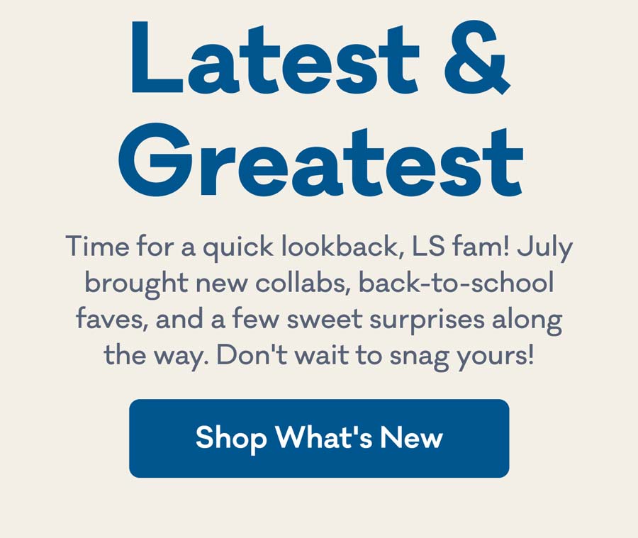 Latest & Greatest | Time for a quick lookback, LS fam! July brought new collabs, back-to-school faves, and a few sweet surprises along the way. Don't wait to snag yours! | Shop What's New