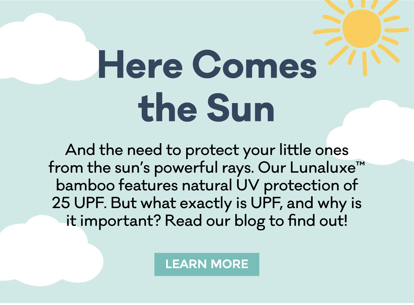 Here Comes the Sun | And the need to protect your little ones from the sun's powerful rays. Our Lunaluxe bamboo features natural UV protection of 25 UPF. But what exactly is UPF, and why is it important? Read our blog to find out! | LEARN MORE