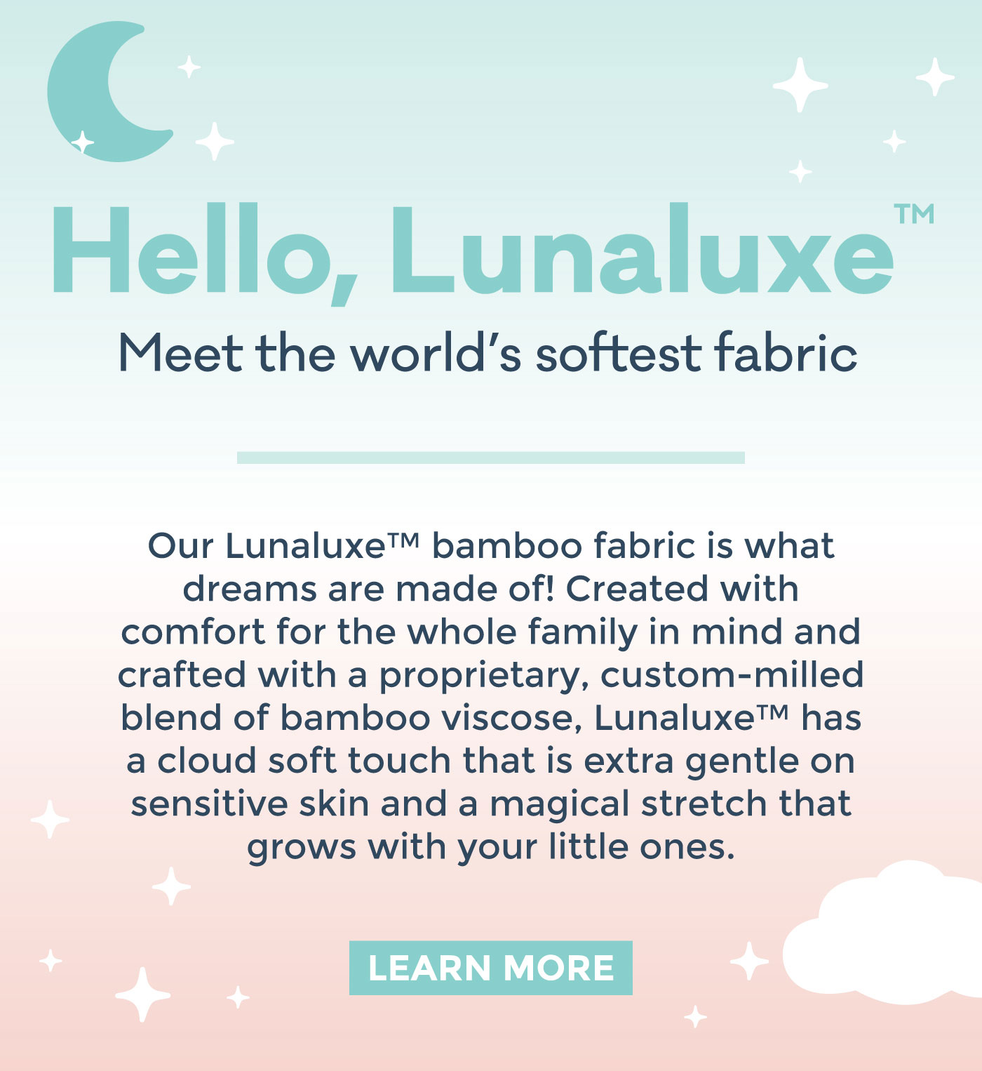 Hello, Lunaluxe™️ | Meet the world's softest fabric | Our Lunaluxe™️ bamboo fabric is what dreams are made of! Created with comfort for the whole family in mind and crafted with a proprietary, custom-milled blend of bamboo viscose, Lunaluxe™️ has a cloud soft touch that is extra gentle on sensitive skin and a magical stretch that grows with your little ones. | LEARN MORE