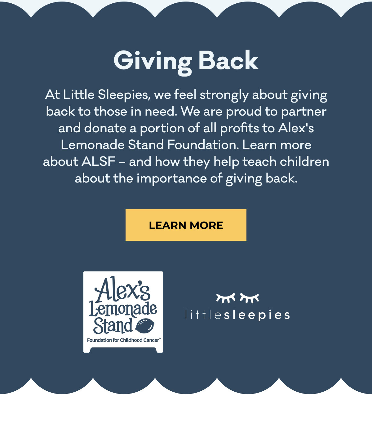 Giving Back | At Little Sleepies, we feel strongly about giving back to those in need. We are proud to partner and donate a portion of all profits to Alex's Lemonade Stand Foundation. Learn more about ALSF - and how they help teach children about the importance of giving back. | LEARN MORE