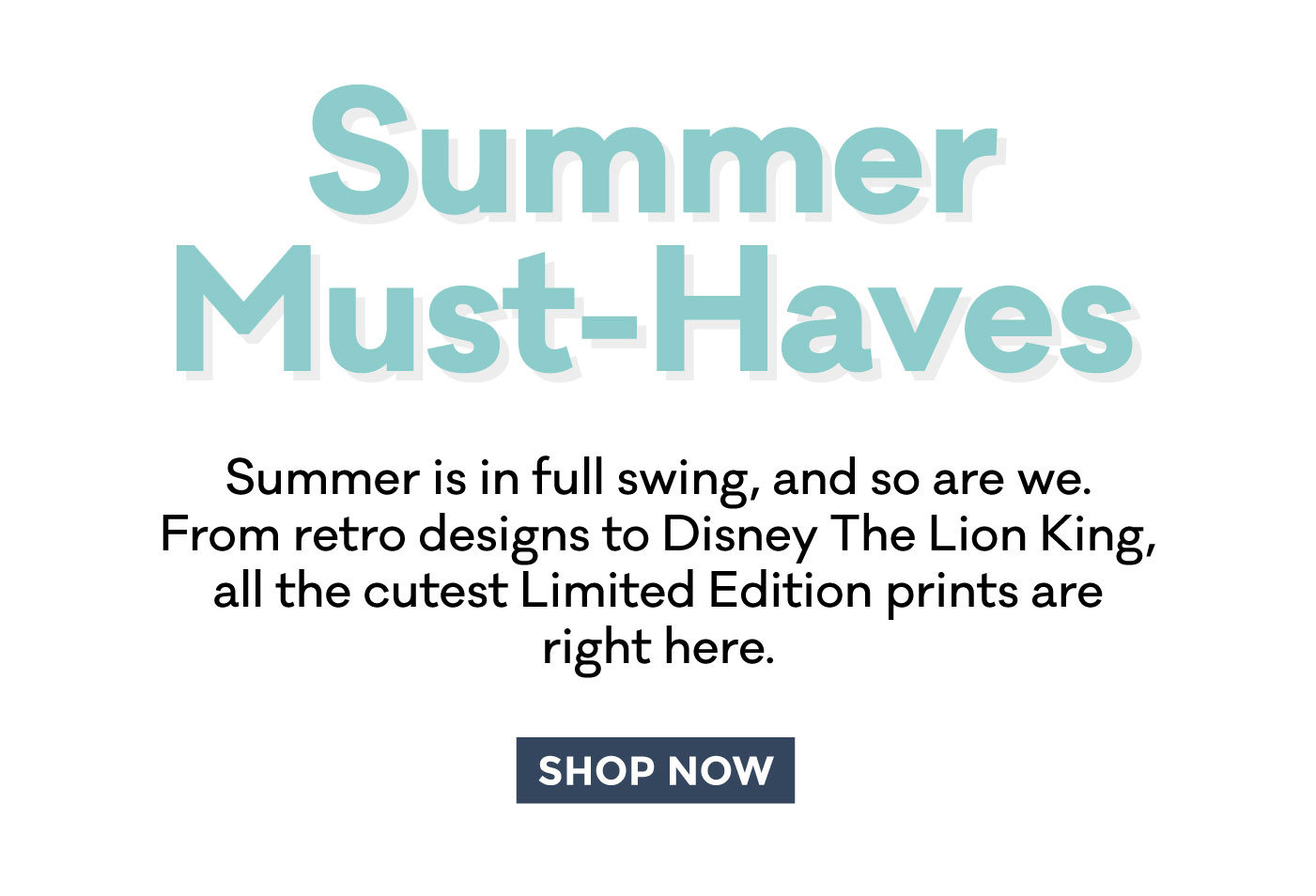Summer Must-Haves | Summer is in full swing, and so are we. From retro designs to Disney The Lion King, all the cutest Limited Edition prints are right here. | SHOP NOW