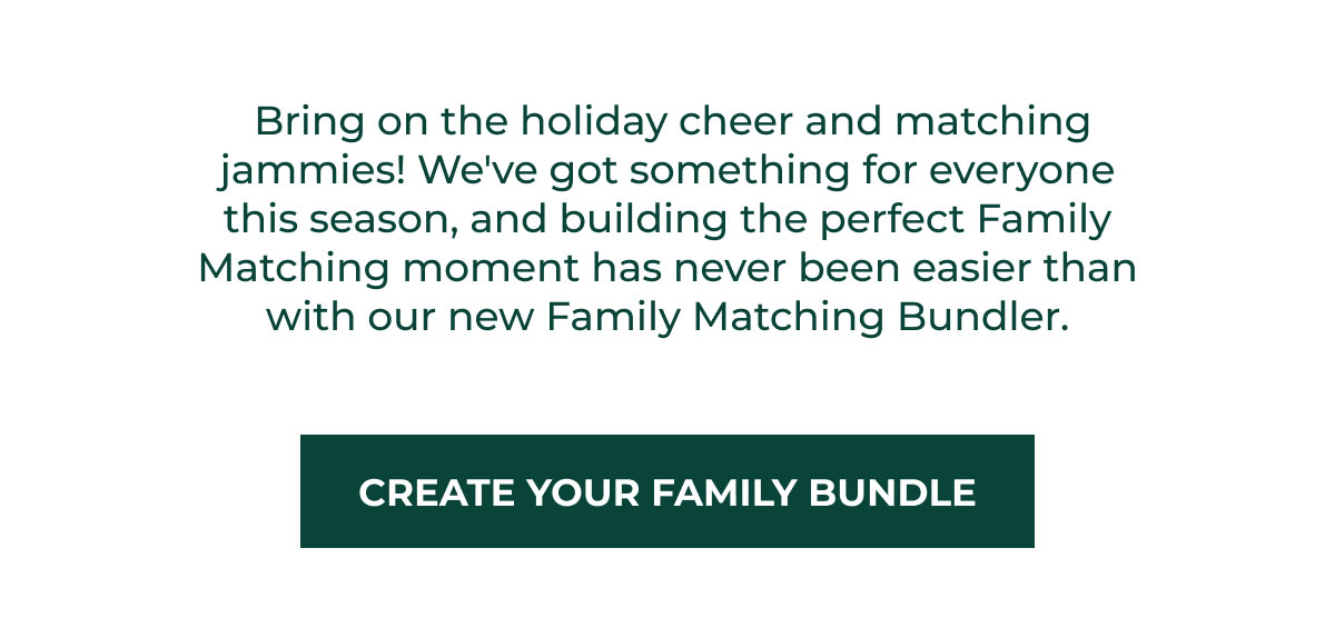 Bring on the holiday cheer and matching jammies! We've got something for everyone this season, and building the perfect Family Matching moment has never been easier than with our new Family Matching Bundler. | CREATE YOUR FAMILY BUNDLE