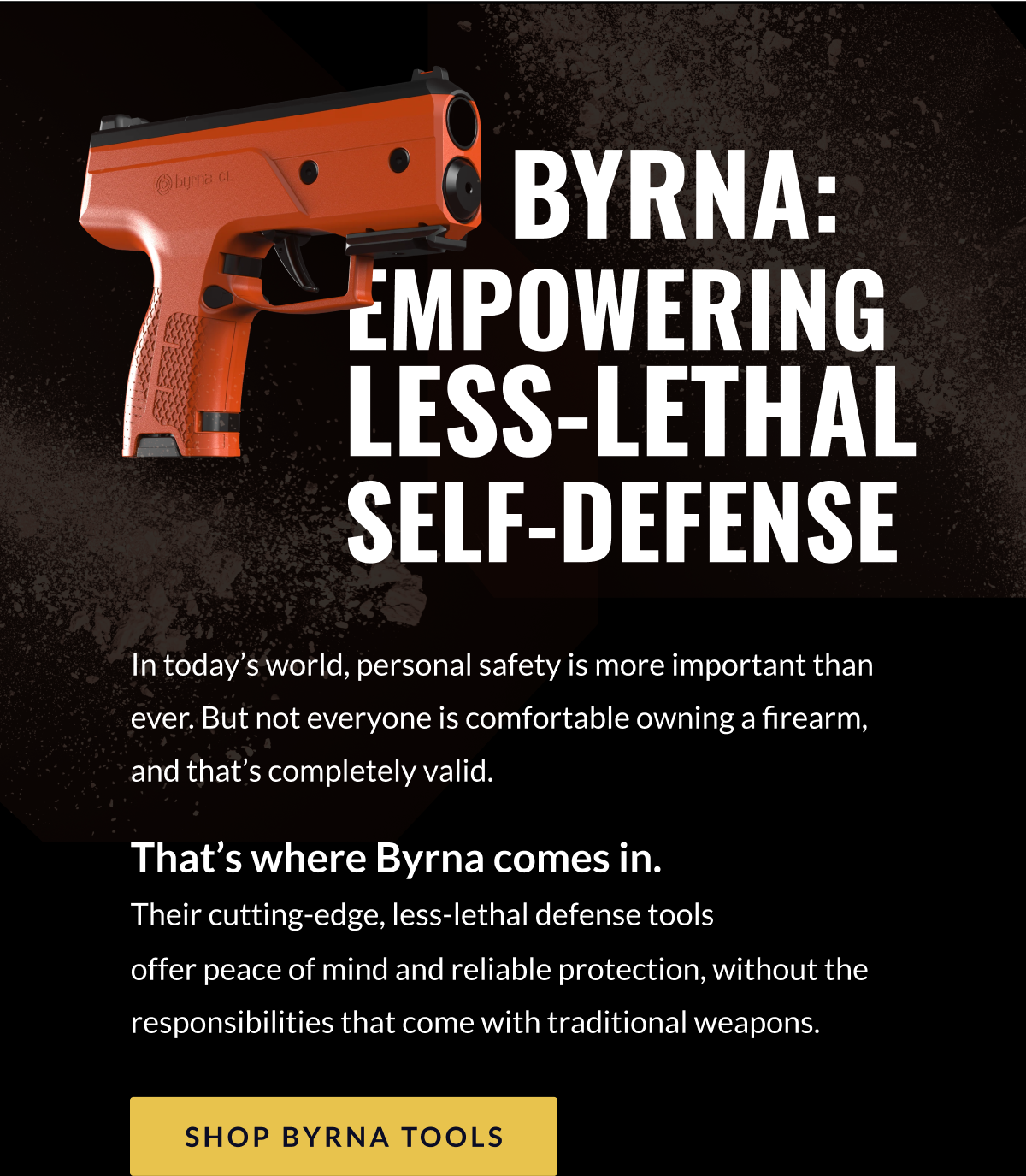 BYRNA: EMPOWERING LESS-LETHAL SELF-DEFENSE - In today's world, personal safety is more important than ever. But not everyone is comfortable owning a firearm, and that's completely valid. That's where Byrna comes in.  Their cutting-edge, less-lethal defense tools  offer peace of mind and reliable protection, without the responsibilities that come with traditional weapons. [SHOP BYRNA TOOLS]