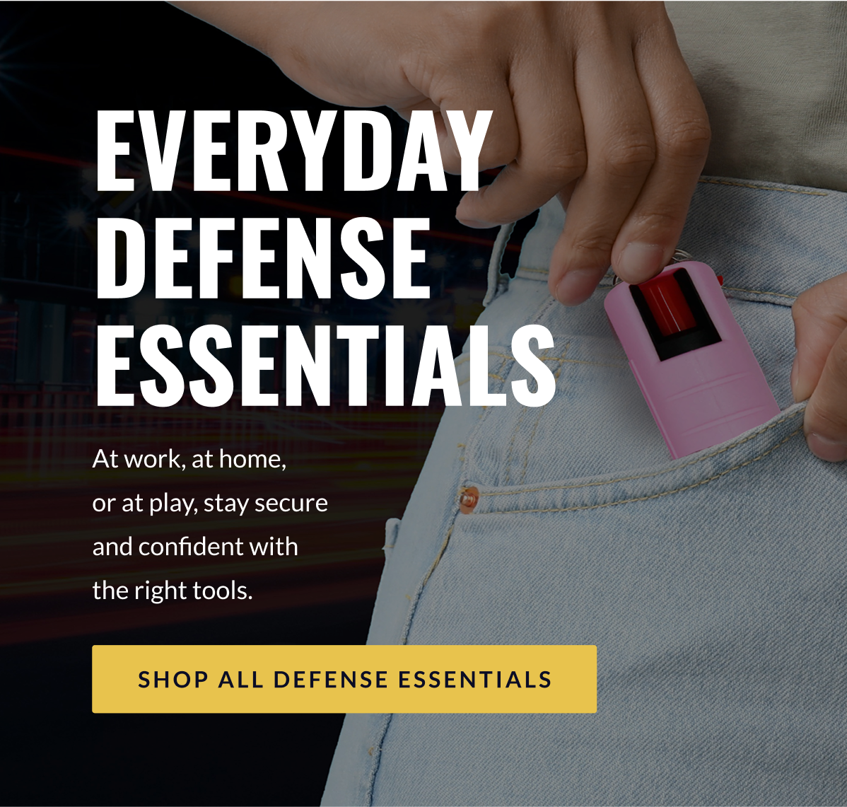 Everyday Defense Essentials - At work, at home,  or at play, stay secure and confident with  the right tools. [SHOP ALL DEFENSE ESSENTIALS]