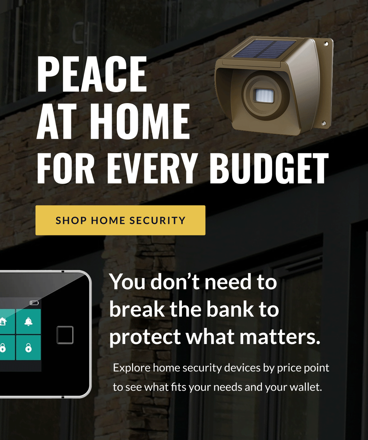 Peace at home for every budget [SHOP HOME SECURITY] You don't need to break the bank to protect what matters. Explore home security devices by price point to see what fits your needs and your wallet.