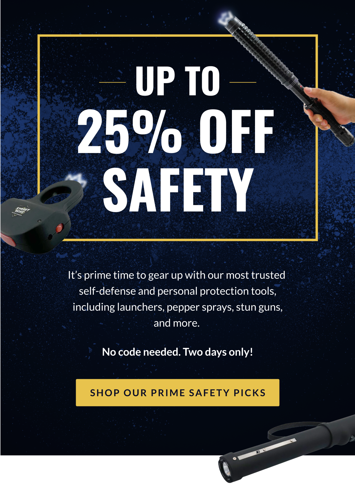 Up to 25% off safety // It's prime time to gear up with our most trusted self-defense and personal protection tools, including launchers, pepper sprays, stun guns, and more. No code needed. Two days only! [SHOP OUR PRIME SAFETY PICKS]