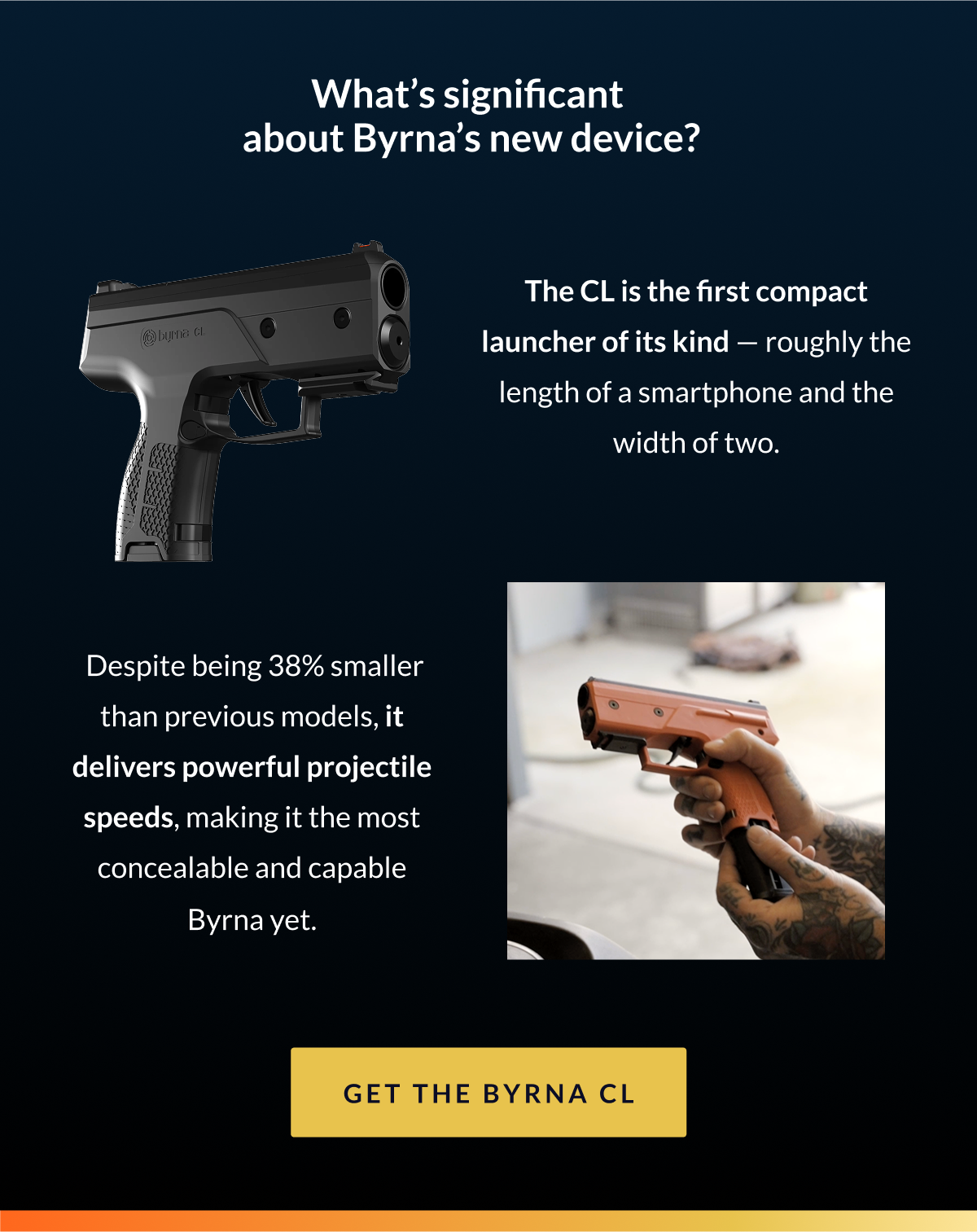 What's significant about Byrna's new device? The CL is the first compact launcher of its kind — roughly the length of a smartphone and the width of two. Despite being 38% smaller than previous models, it delivers powerful projectile speeds, making it the most concealable and capable Byrna yet. Click to get the Byrna CL 