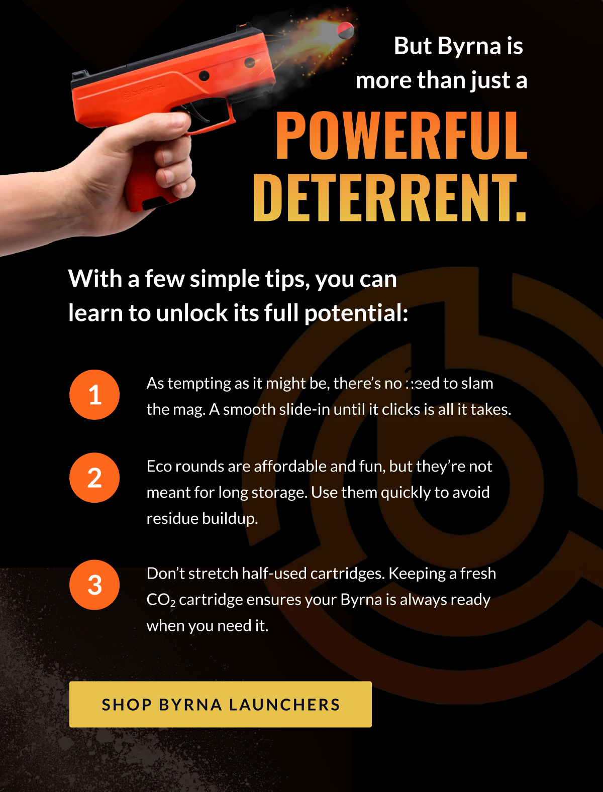 But Byrna is more than just a powerful deterrent. With a few simple tips, you can  learn to unlock its full potential:   1) As tempting as it might be, there's no need to slam the mag. A smooth slide-in until it clicks is all it takes.   2) Eco rounds are affordable and fun, but they're not meant for long storage. Use them quickly to avoid residue buildup.   3) Don't stretch half-used cartridges. Keeping a fresh CO₂ cartridge ensures your Byrna is always ready when you need it.   [SHOP BYRNA LAUNCHERS]