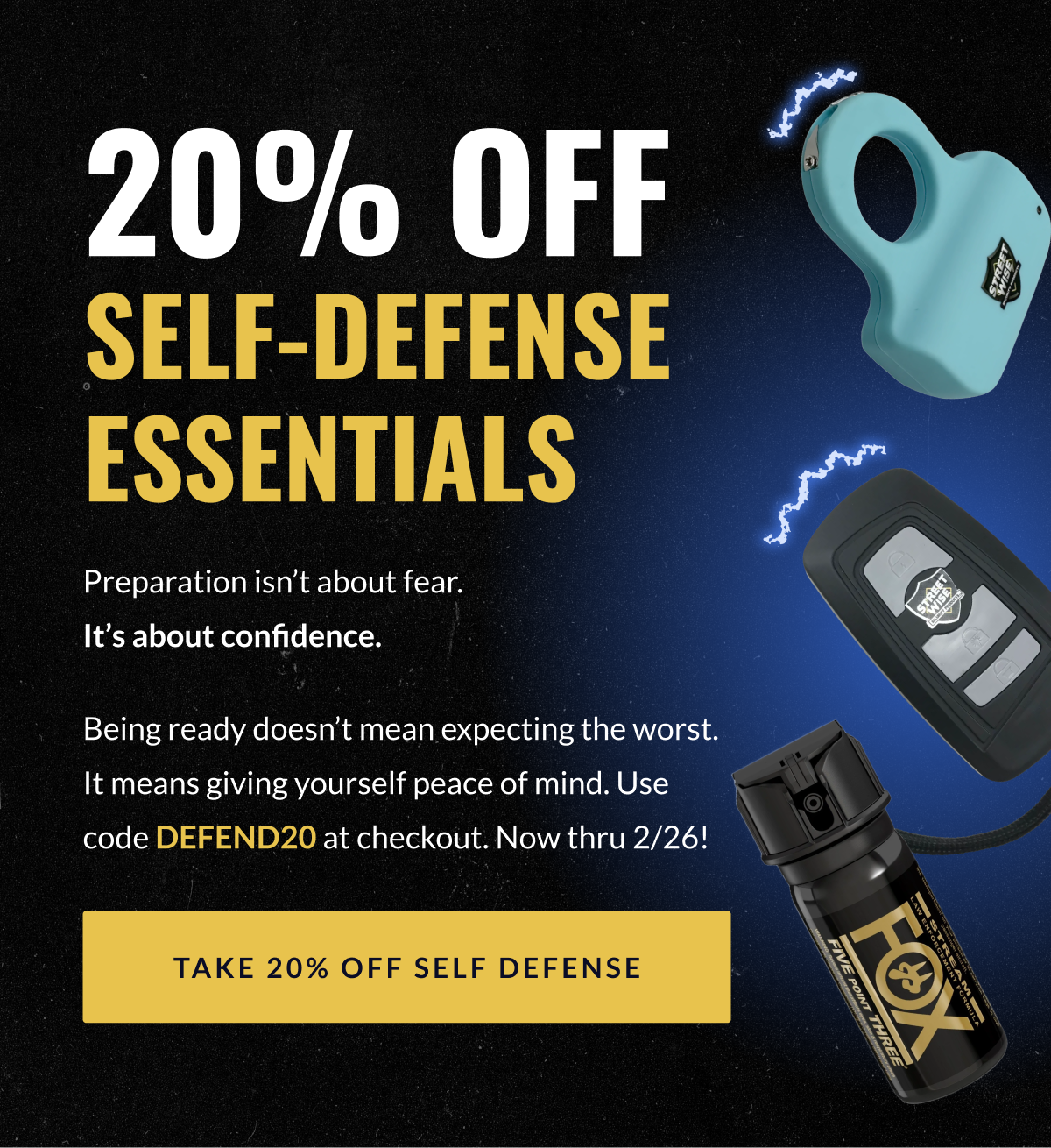 20% off self-defense essentials // Preparation isn't about fear. It's about confidence. Being ready doesn't mean expecting the worst. It means giving yourself peace of mind. Use code DEFEND20 at checkout. Now thru 2/26! [TAKE 20% OFF SELF-DEFENSE]