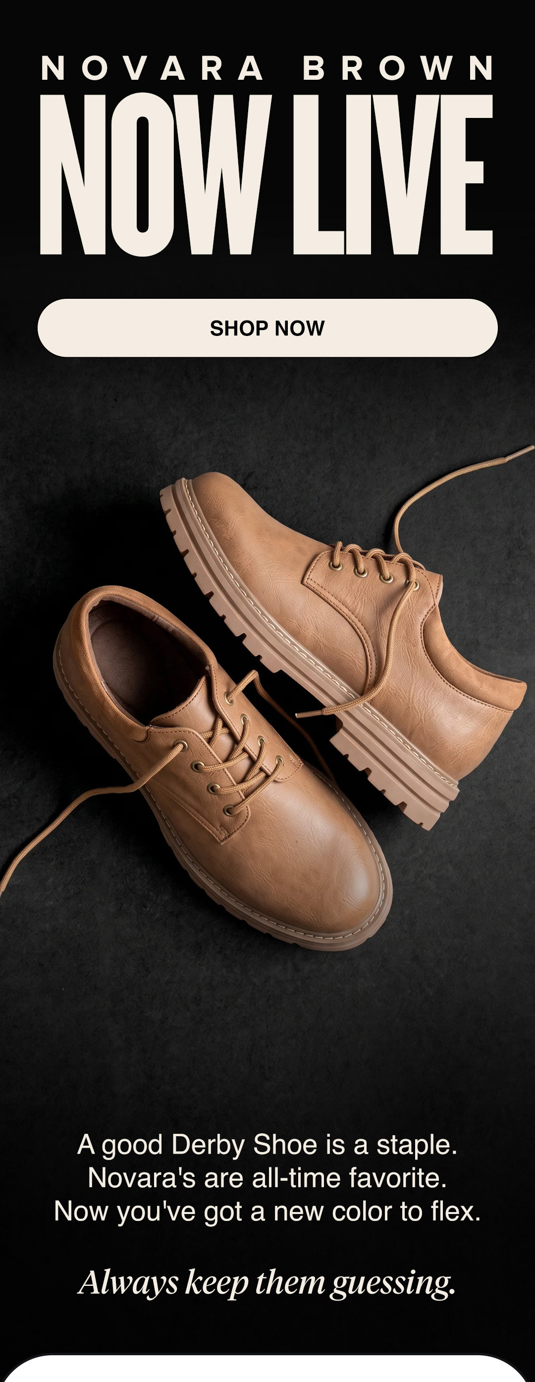 NOVARA BROWN NOW LIVE SHOP NOW - A good Derby Shoe is a staple. Novara's are all-time favorite.  Now you've got a new color to flex.  *Always keep them guessing.*