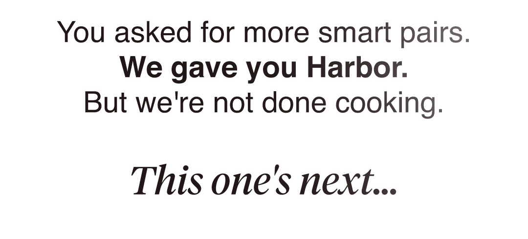 You asked for more smart pairs.  We gave you Harbor. But we're not done cooking. This one's next...