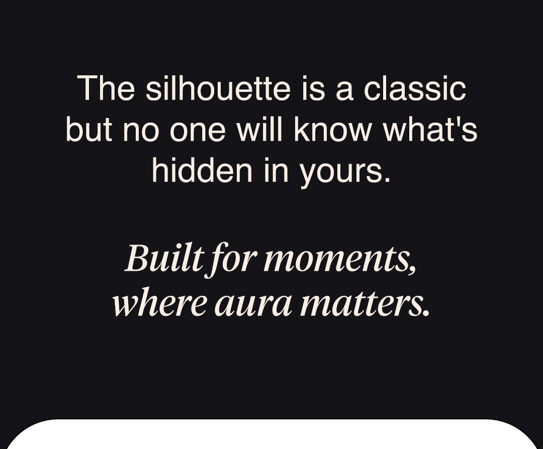 The silhouette is a classic but no one will know what's hidden in yours.  Built for moments, where aura matters.