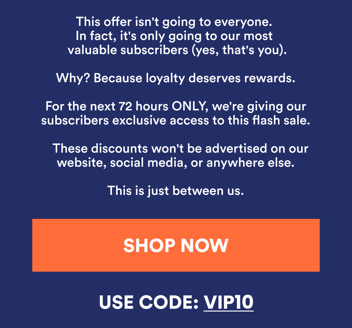 This offer isn't going to everyone. It's only going to our most valuable subscribers (yes, that's you). Why? Because loyalty deserves rewards. For the next 72 hours ONLY, we're giving our subscribers exclusive access to this flash sale. This is just between us. 