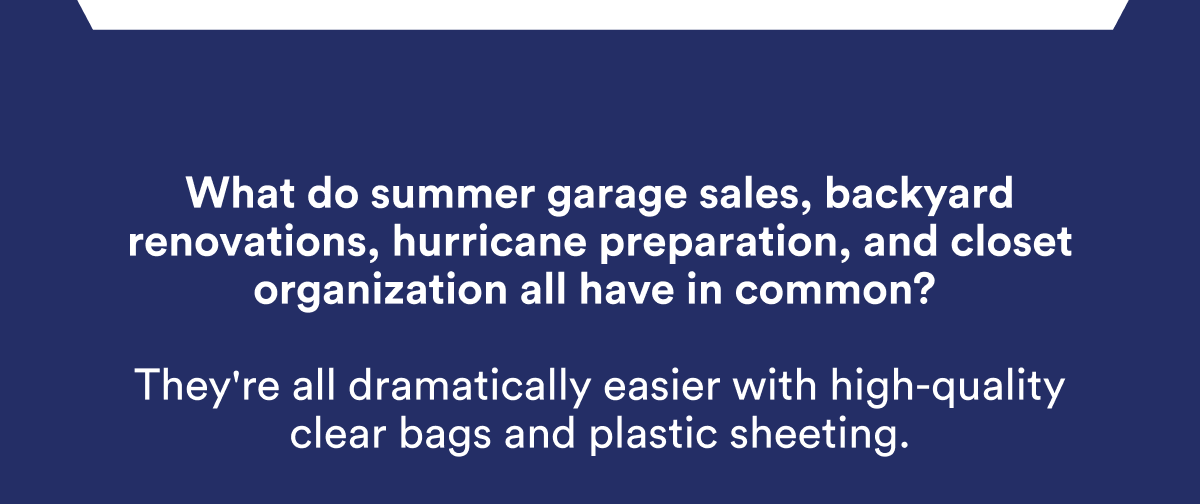 What do summer garage sales, backyard renovations, hurricane preparation, and closet organization all have in common? They're all dramatically easier with high-quality clear bags and plastic sheeting.