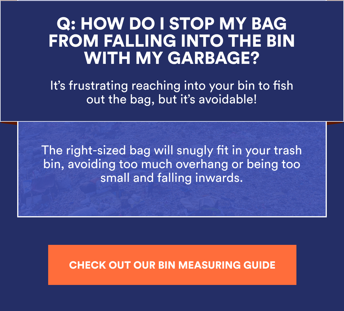Q: HOW DO I STOP MY BAG FROM FALLING INTO THE BIN WITH MY GARBAGE? It's frustrating reaching into your bin to fish out the bag, but it's avoidable! The right-sized bag will snugly fit in your trash bin, avoiding too much overhang or being too small and falling inwards. CHECK OUT OUR BIN MEASURING GUIDE