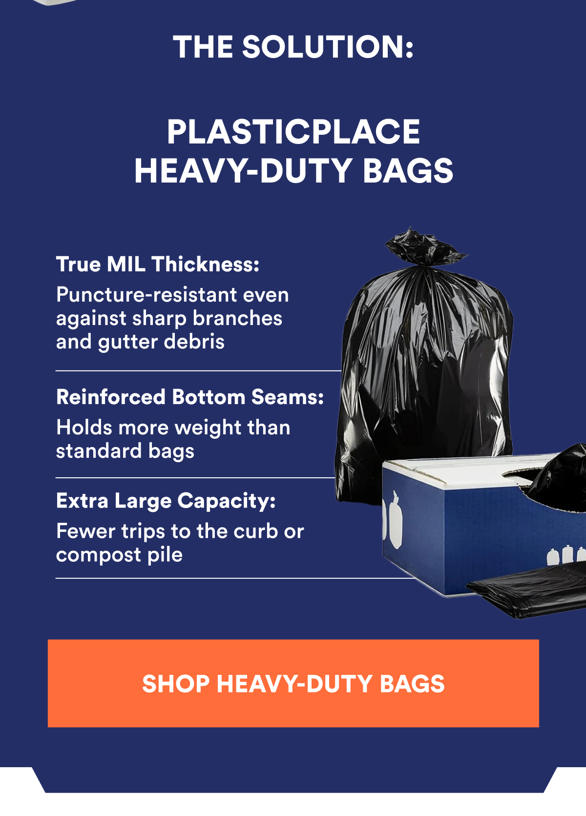 THE SOLUTION: PLASTICPLACE HEAVY-DUTY BAGS True MIL Thickness: Puncture-resistant even against sharp branches and gutter debris Reinforced Bottom Seams: Holds more weight than standard bags Extra Large Capacity: Fewer trips to the curb or compost pile SHOP HEAVY-DUTY BAGS