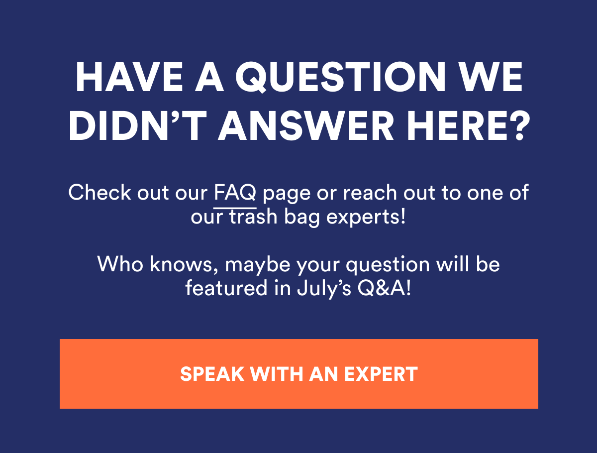 HAVE A QUESTION WE DIDN'T ANSWER HERE? Check out our FAQ page or reach out to one of our trash bag experts! SPEAK WITH AN EXPERT