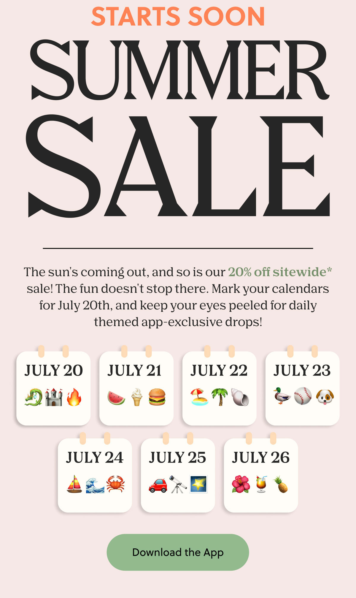 STARTS SOON - SUMMER SALE | The sun's coming out, and so is our 20% off sitewide* sale! The fun doesn't stop there. Mark your calendars for July 20th, and keep your eyes peeled for daily themed app-exclusive drops! | Download the App