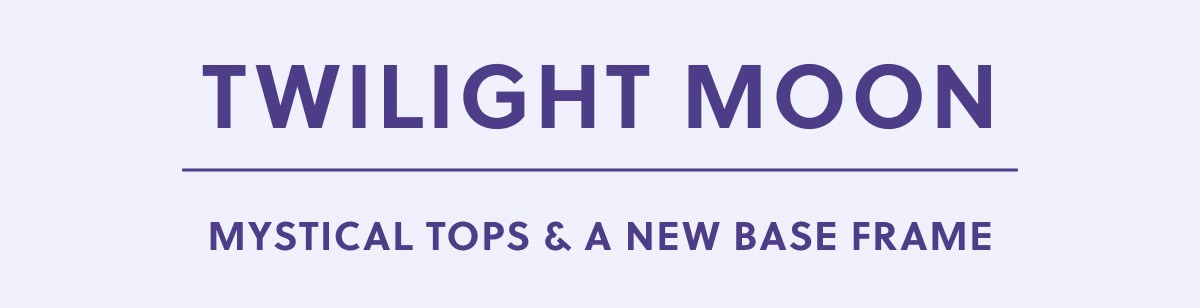 TWILIGHT MOON | MYSTICAL TOPS & A NEW BASE FRAME