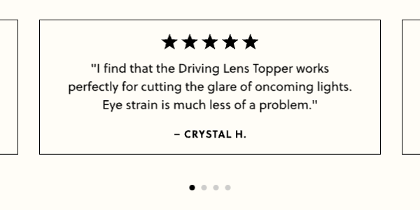 "I find that the Driving Lens Topper works perfectly for cutting the glare of oncoming lights. Eye strain is much less of a problem." -Crystal H.