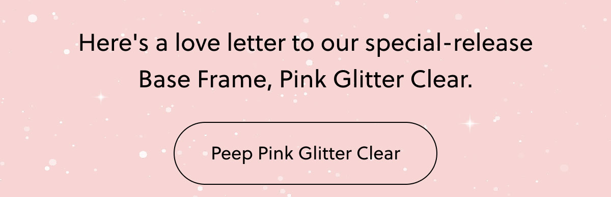 Here's a love letter to our special-release Base Frame, Pink Glitter Clear. | Peep the Pink Glitter Clear