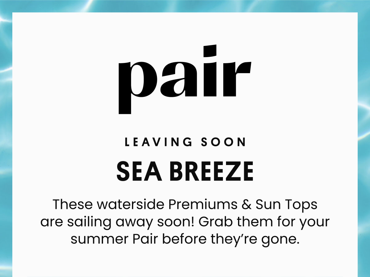 Leaving soon | Sea Breeze | These waterside Premiums & Sun Tops are sailing away soon! Grab them for your summer Pair before they’re gone. | Shop Now