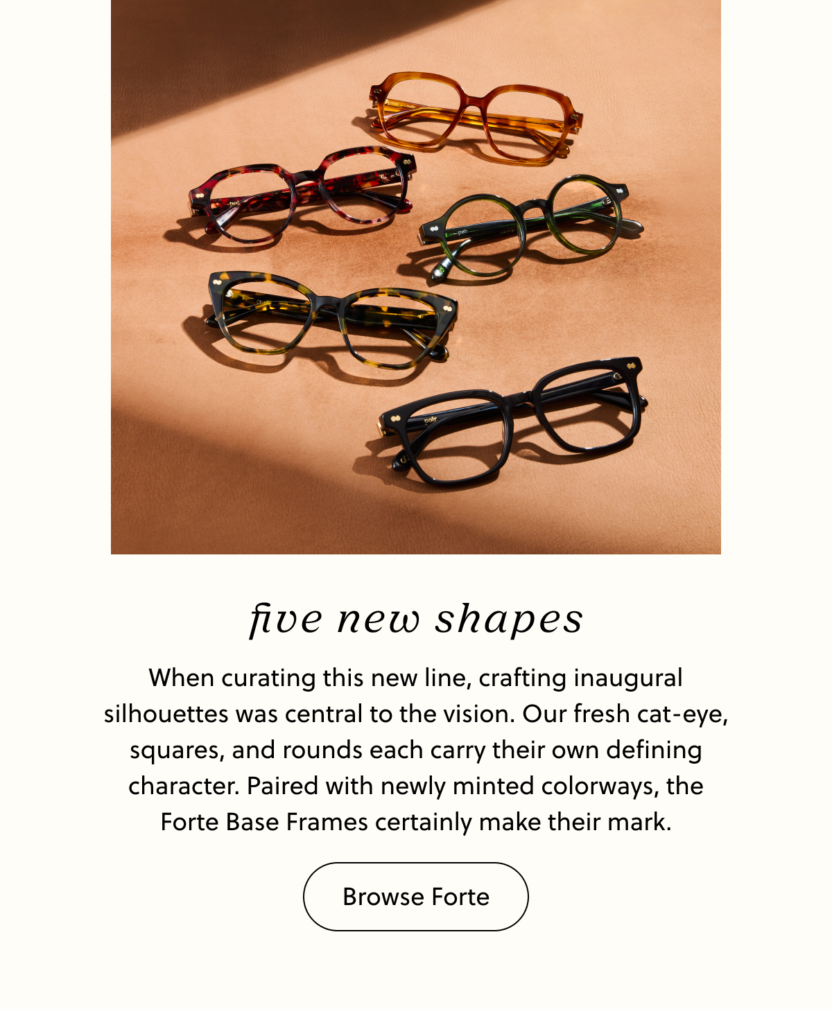 Five New Shapes - When curating this new line, crafting inaugural silhouettes was central to the vision. Our fresh cat-eye, squares, and rounds each carry their own defining character. Paired with newly minted colorways, the Forte Base Frames certainly make their mark. | Browse Forte