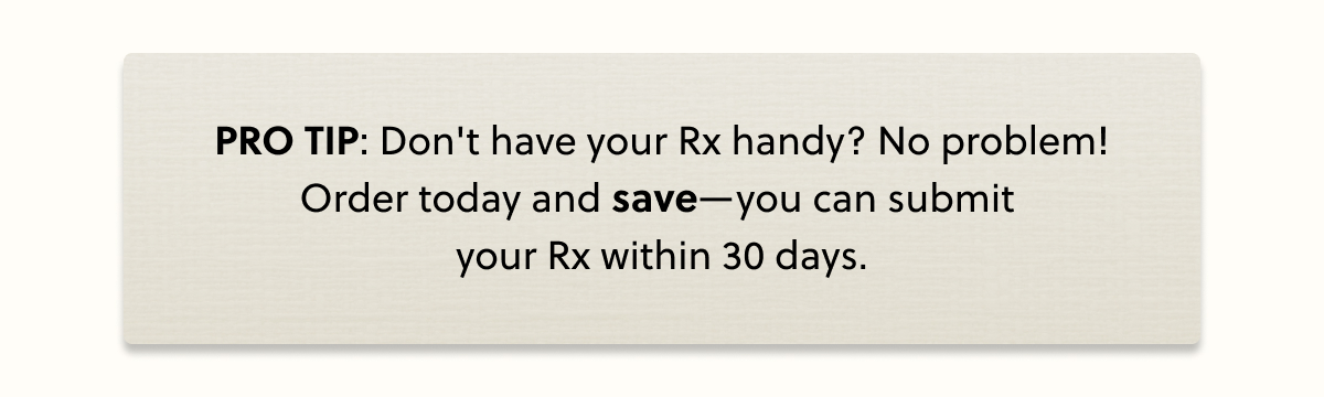PRO TIP: Don't have your Rx handy? No problem! Order today and SAVE! Submit your Rx later within the next month.