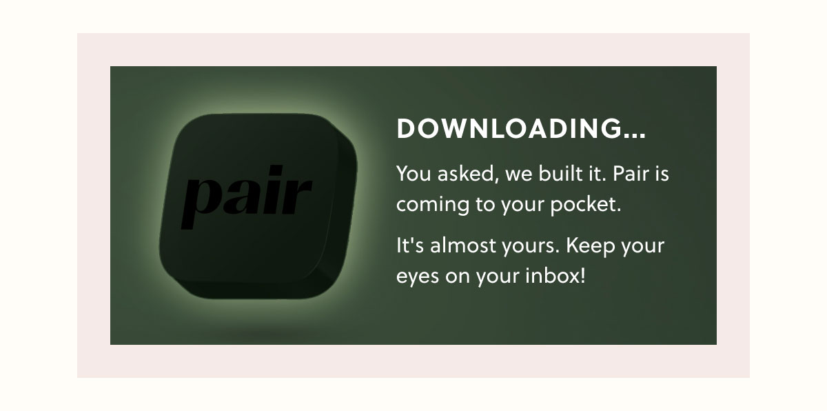 DOWNLOADING...  You asked, we built it. Pair is coming to your pocket. It's almost yours keep your eyes on your inbox!