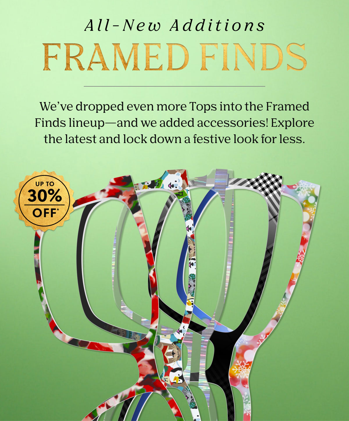 All-New Additions Framed Finds | We've dropped even more Tops into the Framed Finds lineup - and we added accessories! Explore the latest and lock down a festive look for less. Up to 30% Off