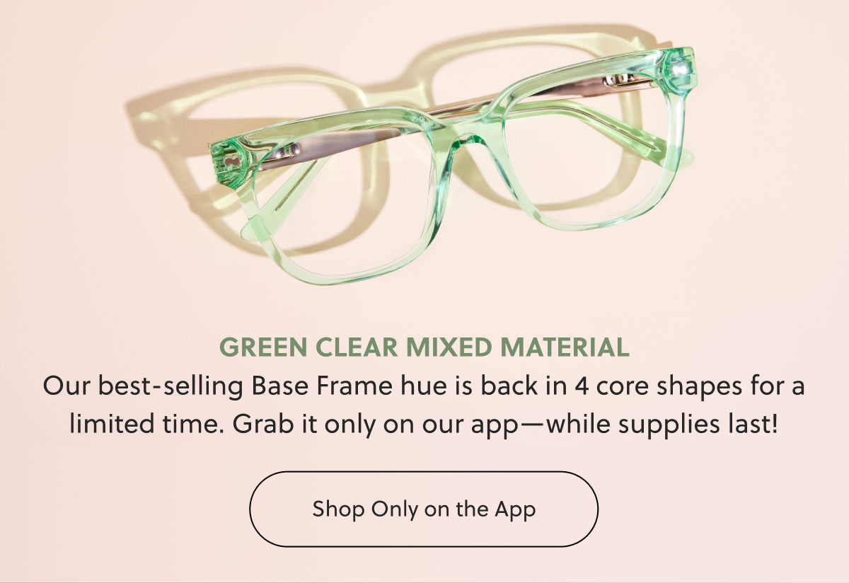 GREEN CLEAR MIXED MATERIAL Our best-selling Base Frame hue is back in 4 core shapes for a limited time. Grab it only on our app—while supplies last! | Shop Only on the App