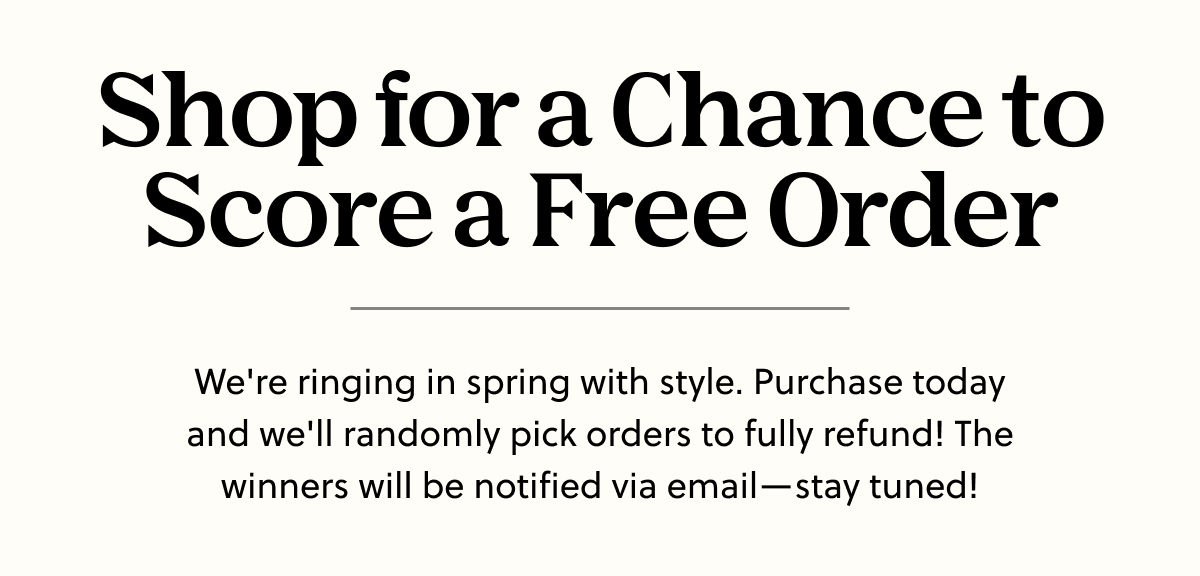 Shop for a Chance to Score a Free Order | We're ringing in spring with style. Purchase today and we'll randomly pick orders to fully refund! The winners will be notified via email—stay tuned!