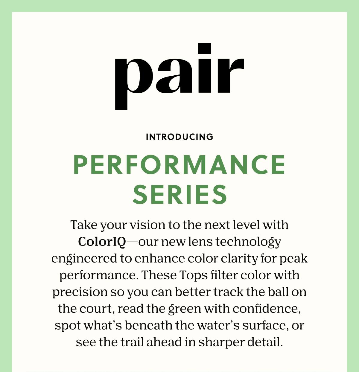 Pair | Introducing Performance Series | From the court to the controller, this all-new type of Top Frame is designed to make your Pair part of the action. Sharpen your focus with lenses crafted to enhance color clarity and elevate your game. | Shop Now 