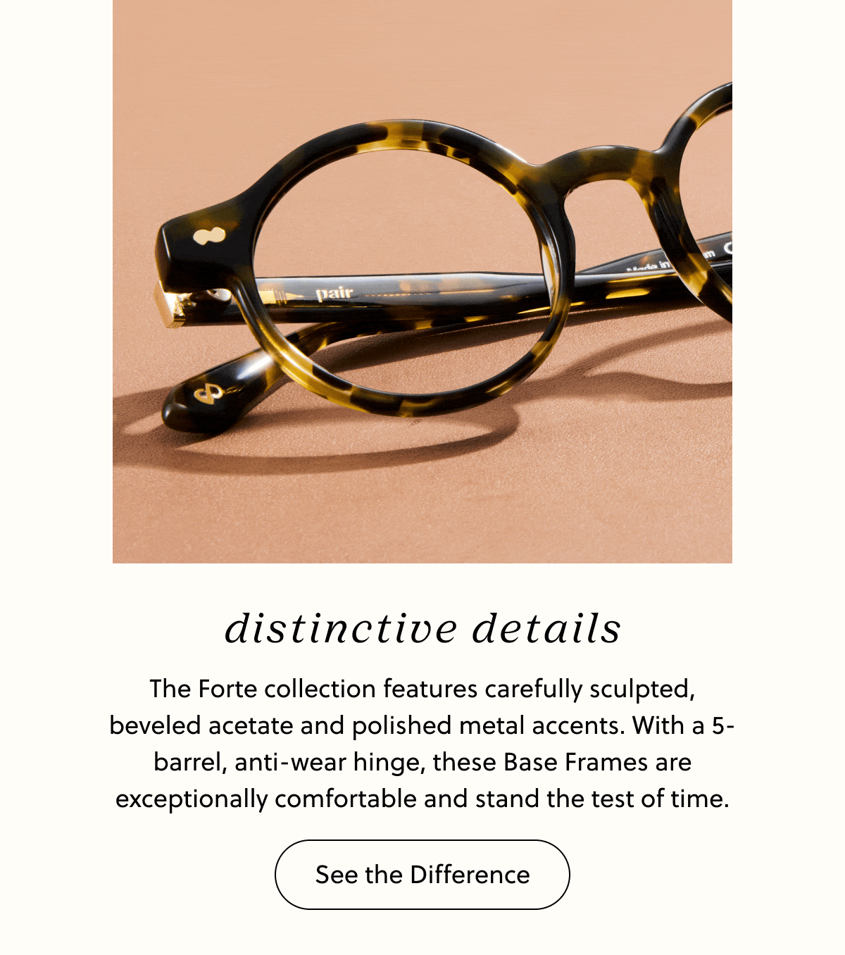Distinctive Details - The Forte collection features carefully sculpted, beveled acetate and polished metal accents. With a 5-barrel, anti-wear hinge, these Base Frames are exceptionally comfortable and stand the test of time. | See the Difference