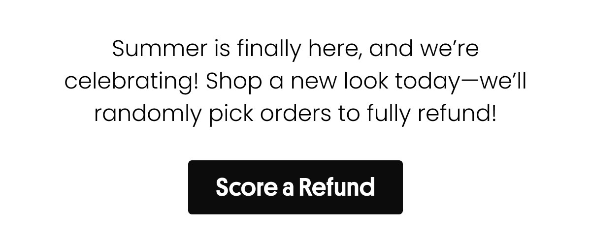 Summer is finally here, and we're celebrating! Shop a new look today-we'll randomly pick orders to fully refund! | Score a Refund