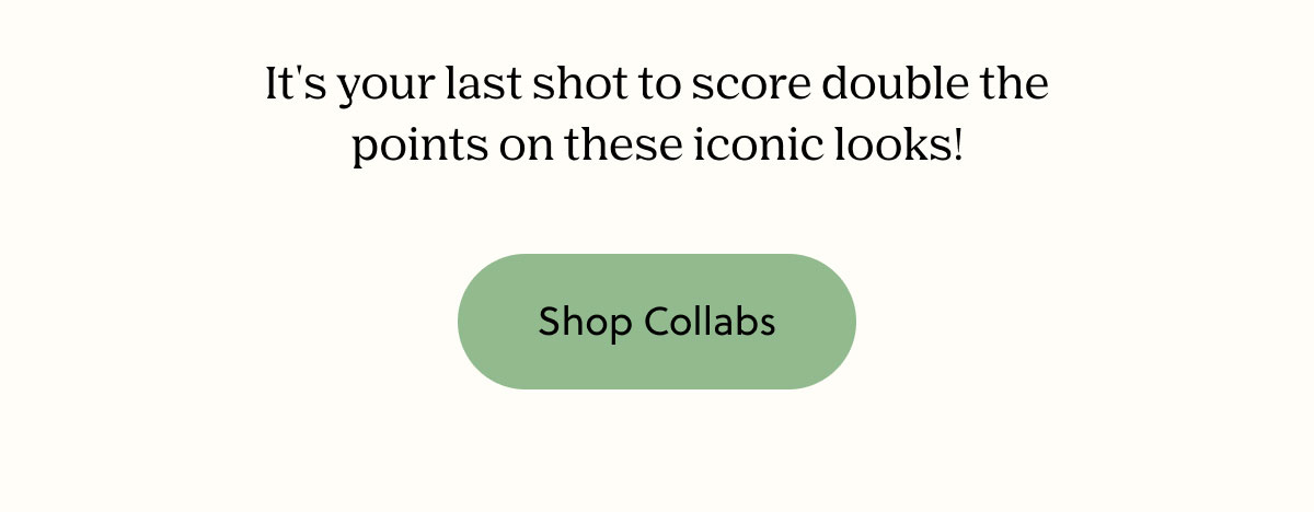 It's your last shot to score double the points on these iconic looks! | Shop Collabs
