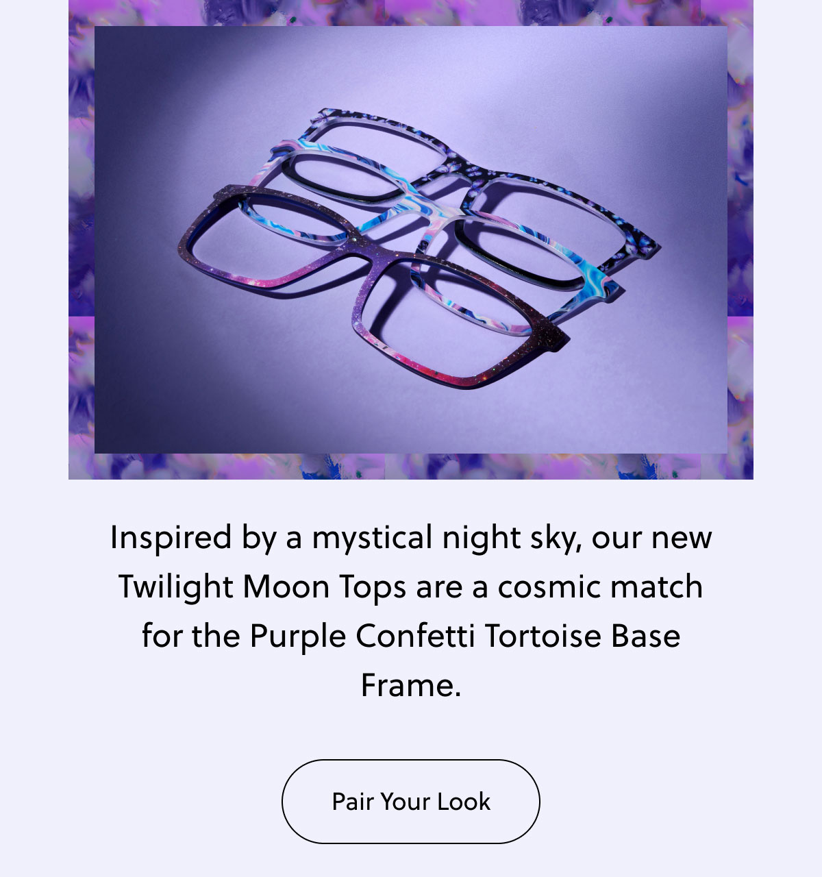 Inspired by a mystical night sky, our new Twilight Moon Tops are a cosmic match for the Purple Confetti Tortoise Base Frame. | Pair Your Look