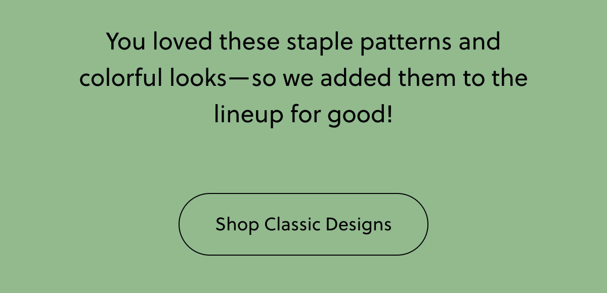 You loved these staple patterns and colorful looks—so we added them to the lineup for good! | Shop Classic Designs