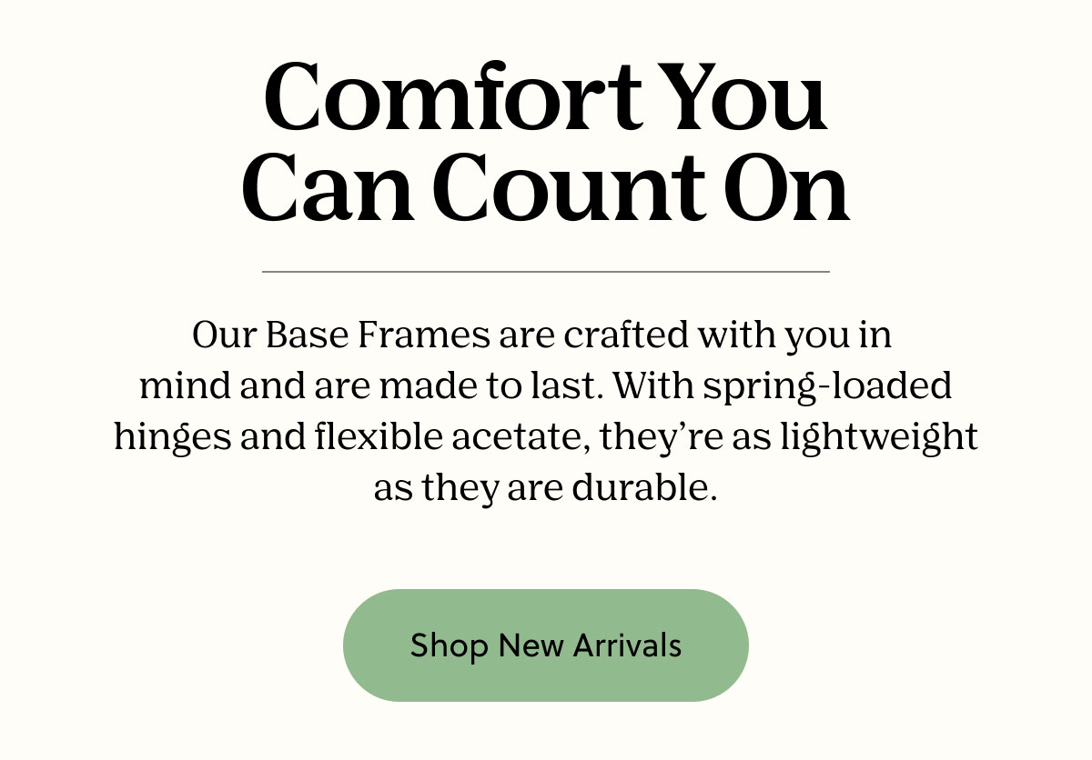 Our Base Frames are crafted with you in mind and are made to last. With spring-loaded hinges and flexible acetate, they're as lightweight as they are durable. | Shop New Arrivals