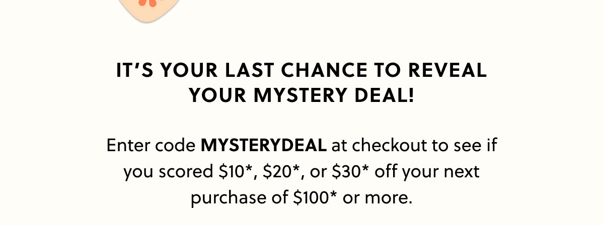  It’s your last chance to reveal your mystery deal!  Enter code MYSTERYDEAL at checkout to see if you scored $10*, $20*, or $30* off your next purchase of $100* or more.