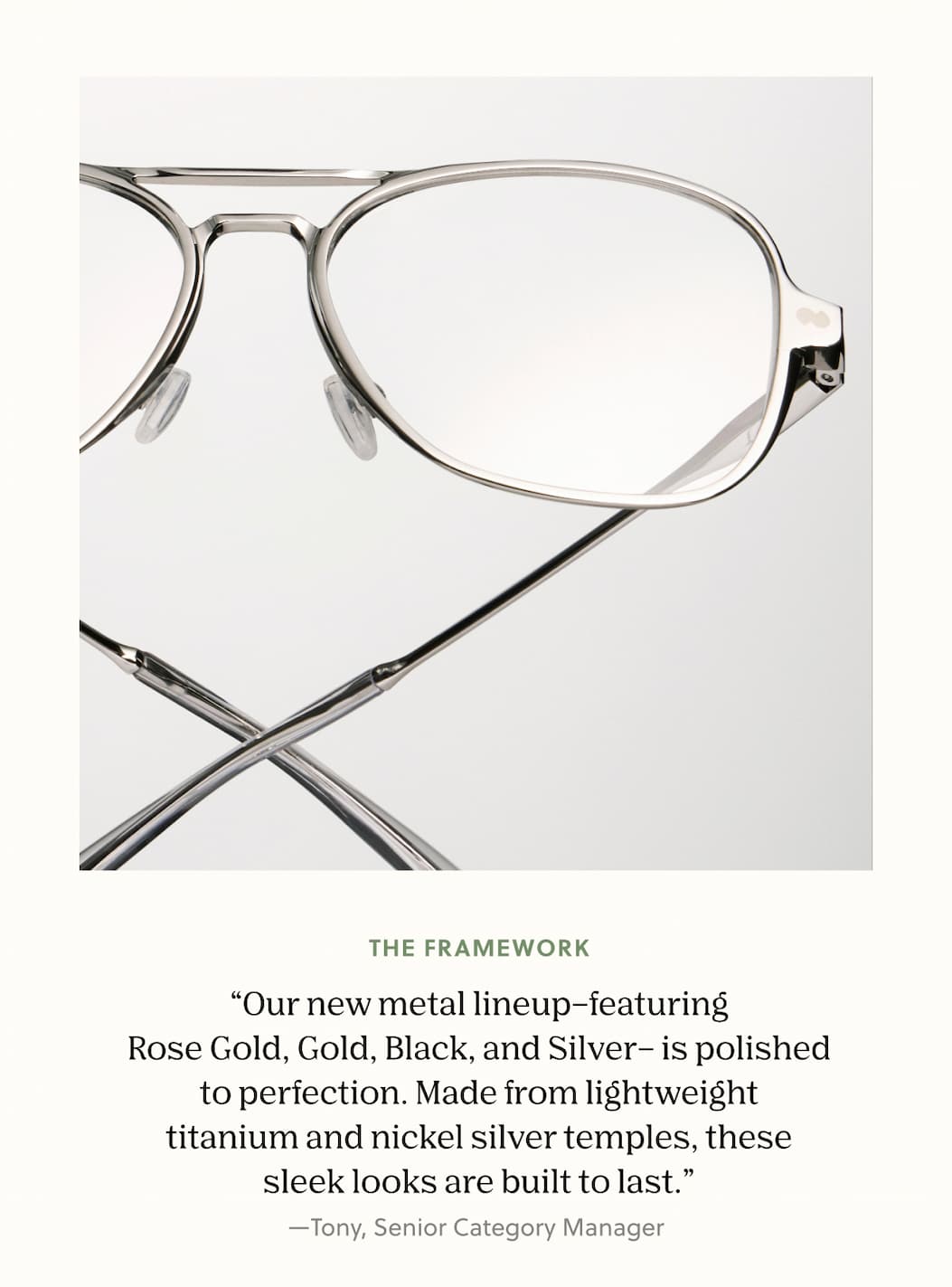 The framework “Our new metal lineup–featuring Rose Gold, Gold, Black, and Silver– is polished to perfection. Made from lightweight titanium and nickel silver temples, these sleek looks are built to last.” —Tony, Senior Category Manager&nbsp;