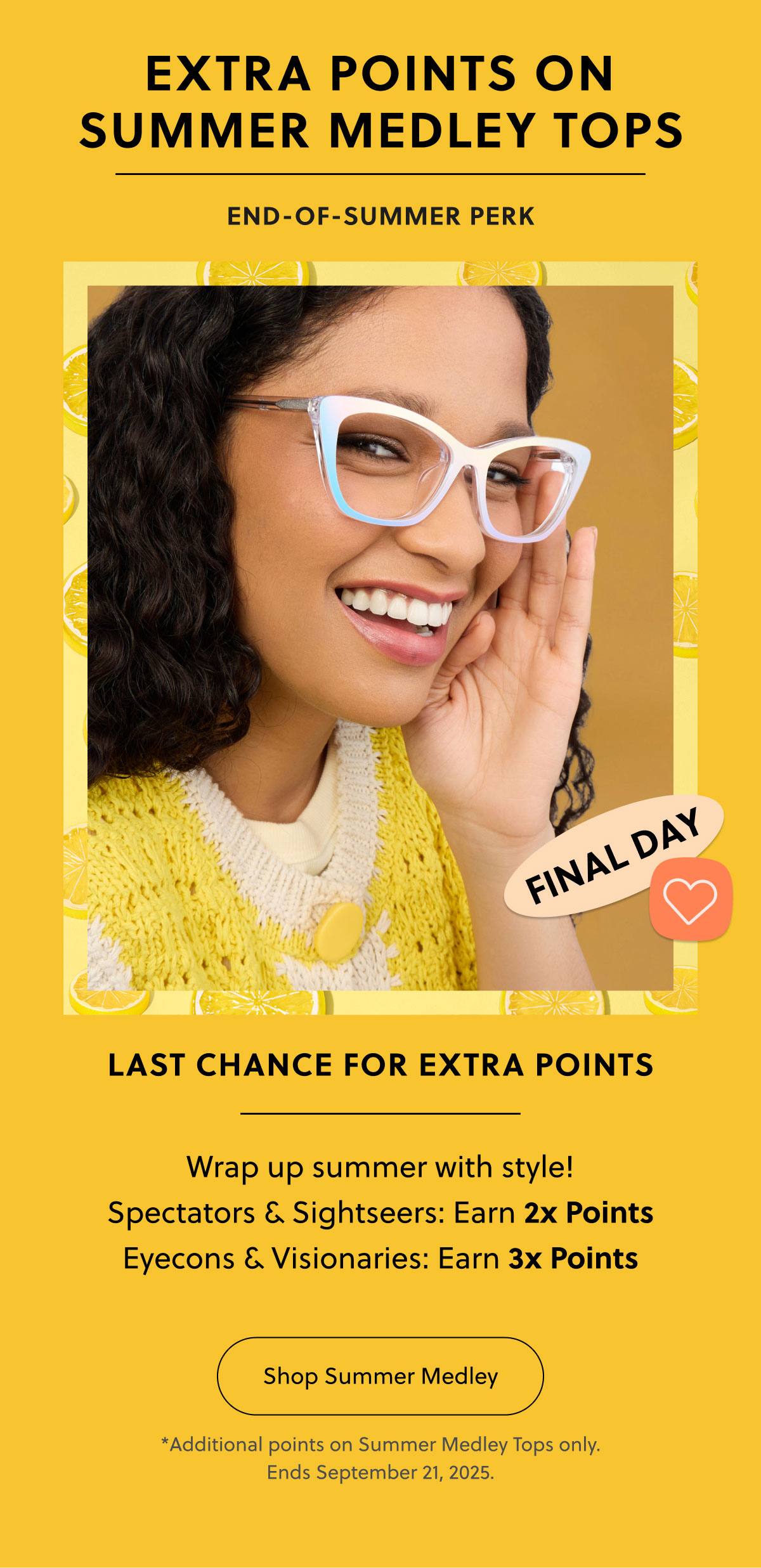 EXTRA POINTS ON SUMMER MEDLEY TOPS | END-OF-SUMMER PERK | LAST CHANCE FOR EXTRA POINTS | Wrap up summer with style! | 
Spectators & Sightseers: Earn 2x Points
Eyecons & Visionaries: Earn 3x Points | Shop Summer Medley | *Additional points on Summer Medley Tops only. Ends September 21, 2025 EXTRA POINTS ON SUMMER MEDLEY TOPS | END-OF-SUMMER PERK | LAST CHANCE FOR EXTRA POINTS | Wrap up summer with style! | 
Spectators & Sightseers: Earn 2x Points
Eyecons & Visionaries: Earn 3x Points | Shop Summer Medley | *Additional points on Summer Medley Tops only. Ends September 21, 2025
