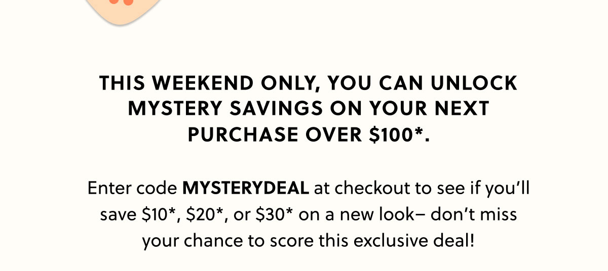 This weekend only, you can unlock mystery savings on your next purchase over $100*.  Enter code MYSTERYDEAL at checkout to see if you’ll save $10*, $20*, or $30* on a new look– don’t miss your chance to score this exclusive deal!