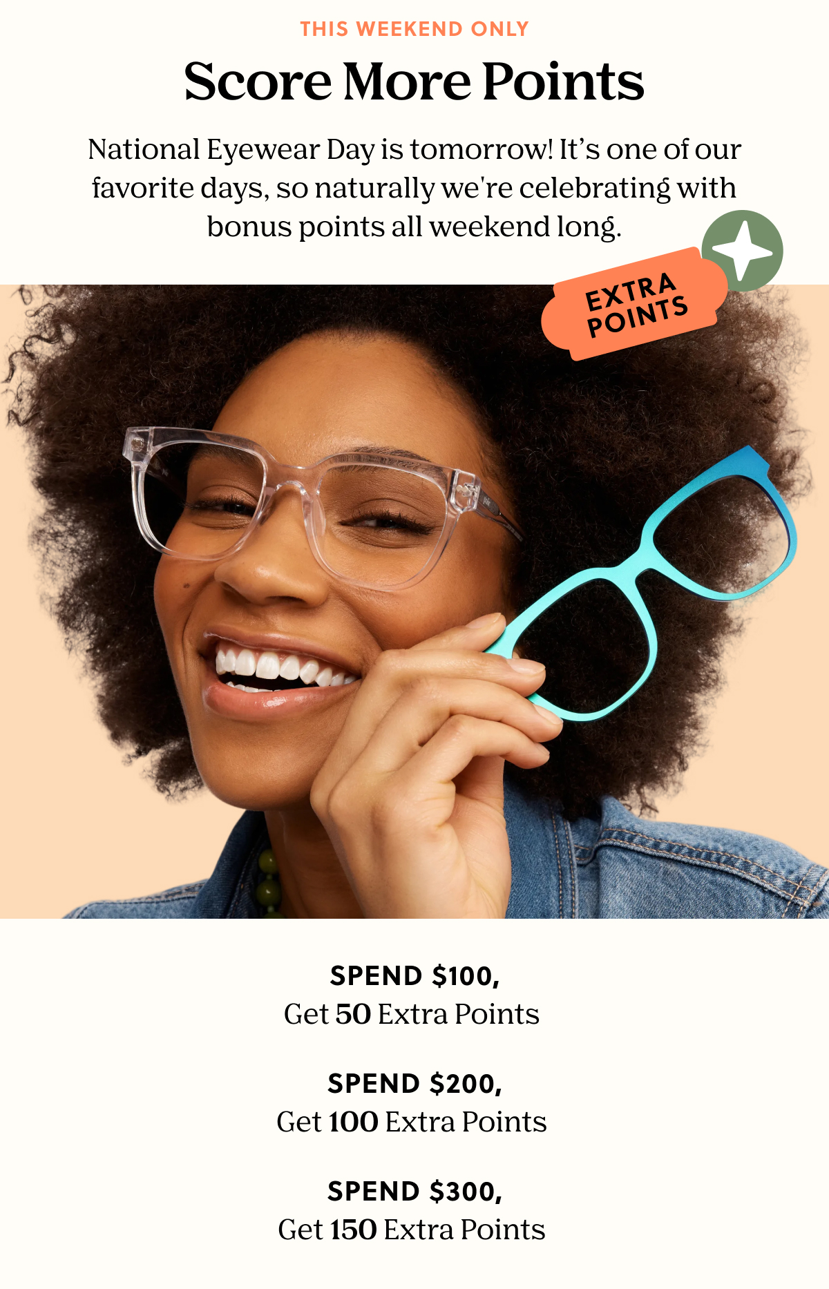 THIS WEEKEND ONLY | Score More Points - National Eyewear Day is tomorrow! It’s one of our favorite days, so naturally we're celebrating with bonus points all weekend long. | Spend $100, Get 50 Extra Points, Spend $200 Get 100 Extra Points, Spend $300 Get 150 Extra Points 