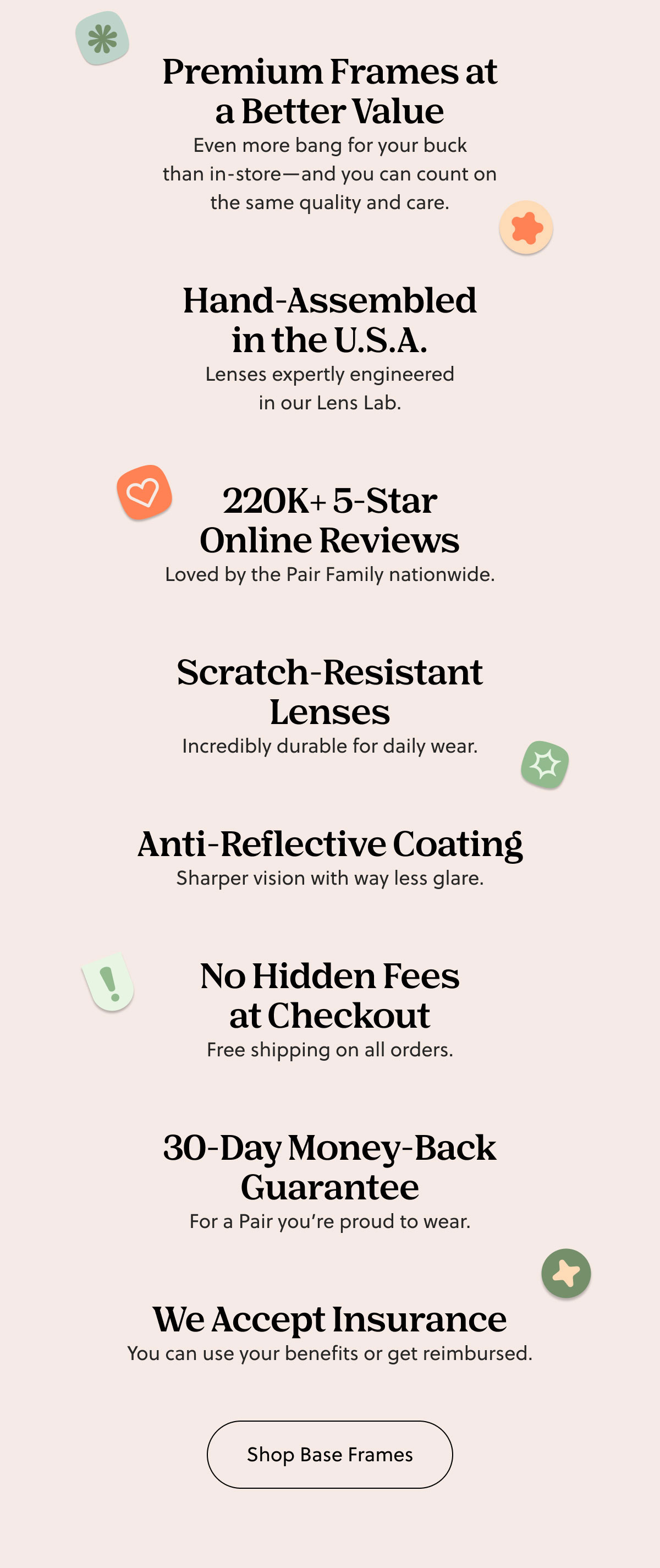 Premium Frames at a Better Value | Hand-Assembled in the U.S.A. 220K+ 5-Star Online Reviews | Scratch-Resistant Lenses | Anti-Reflective Coating | No Hidden Fees at Checkout | 30-Day Money-Back Guarantee | We Accept Insurance | Shop Base Frames