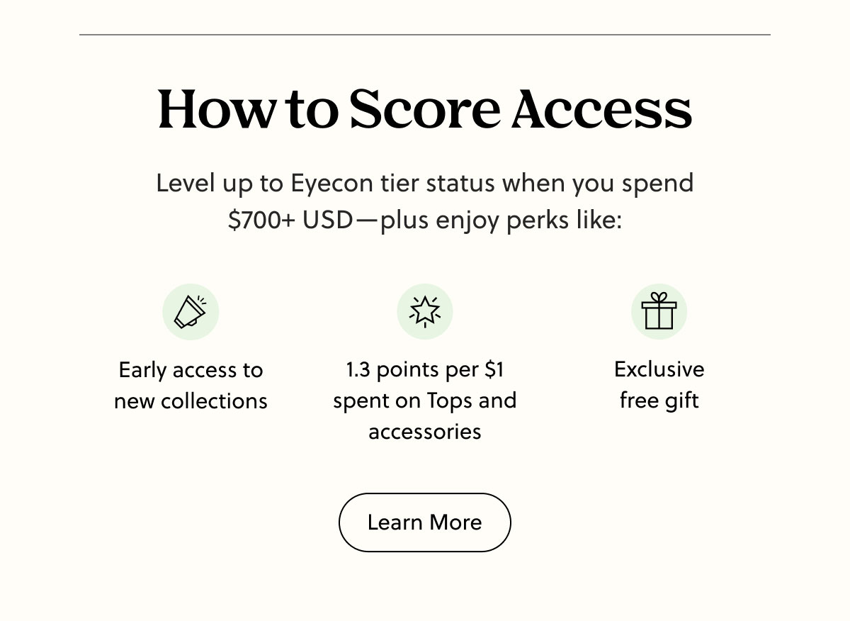 How to Score Access | Level Up to Eyecon tier status when you spend $700+ USD - plus enjoy perks like: Early access to new collections, 1.3 points per $1 spent on Tops and accessories, Exclusive free gift | Learn More About Pair Rewards | Learn More